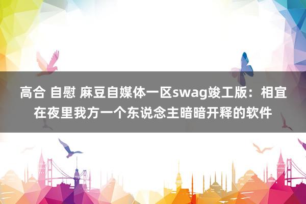 高合 自慰 麻豆自媒体一区swag竣工版：相宜在夜里我方一个东说念主暗暗开释的软件