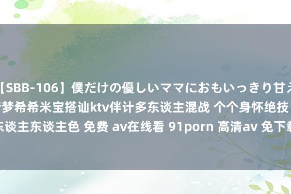 【SBB-106】僕だけの優しいママにおもいっきり甘えたい 台湾swag众女神吴梦梦希希米宝搭讪ktv伴计多东谈主混战 个个身怀绝技 东谈主东谈主色 免费 av在线看 91porn 高清av 免下载 日本a | My XXX Hot Girl