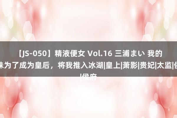 【JS-050】精液便女 Vol.16 三浦まい 我的妹妹为了成为皇后，将我推入冰湖|皇上|萧影|贵妃|太监|侯府