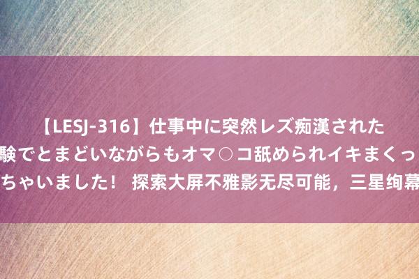 【LESJ-316】仕事中に突然レズ痴漢された私（ノンケ）初めての経験でとまどいながらもオマ○コ舐められイキまくっちゃいました！ 探索大屏不雅影无尽可能，三星绚幕激光投影仪新品致密发布