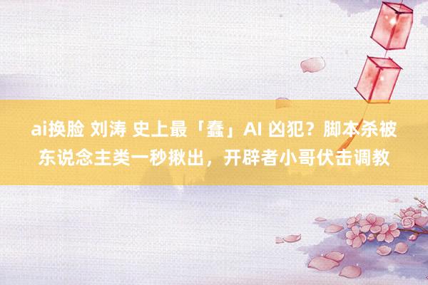 ai换脸 刘涛 史上最「蠢」AI 凶犯？脚本杀被东说念主类一秒揪出，开辟者小哥伏击调教