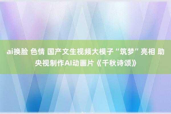 ai换脸 色情 国产文生视频大模子“筑梦”亮相 助央视制作AI动画片《千秋诗颂》