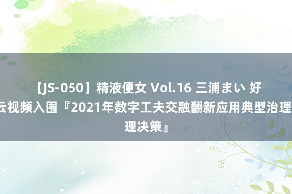 【JS-050】精液便女 Vol.16 三浦まい 好视通云视频入围『2021年数字工夫交融翻新应用典型治理决策』