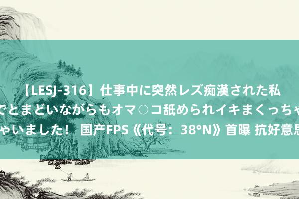 【LESJ-316】仕事中に突然レズ痴漢された私（ノンケ）初めての経験でとまどいながらもオマ○コ舐められイキまくっちゃいました！ 国产FPS《代号：38°N》首曝 抗好意思援朝主题、装假5开发