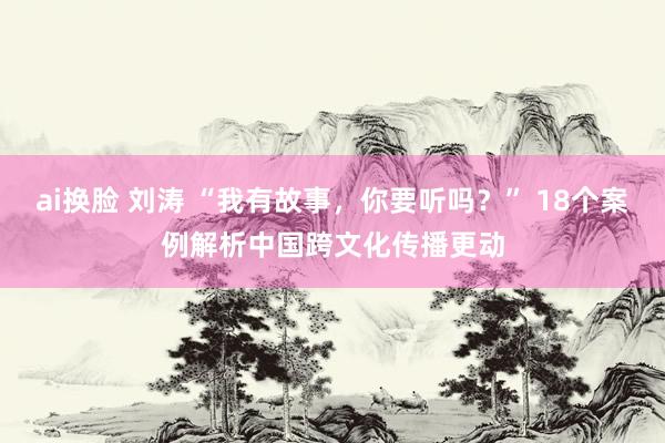 ai换脸 刘涛 “我有故事，你要听吗？” 18个案例解析中国跨文化传播更动