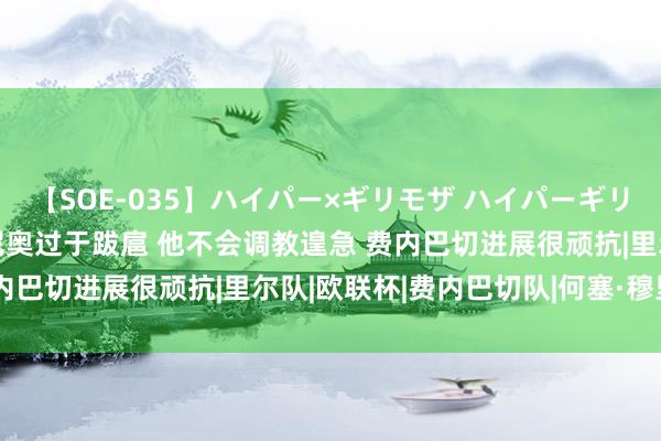 【SOE-035】ハイパー×ギリモザ ハイパーギリモザ Ami 土媒：穆里尼奥过于跋扈 他不会调教遑急 费内巴切进展很顽抗|里尔队|欧联杯|费内巴切队|何塞·穆里尼奥