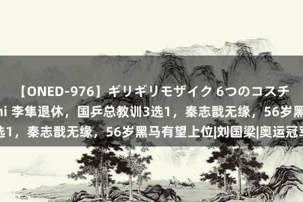 【ONED-976】ギリギリモザイク 6つのコスチュームでパコパコ！ Ami 李隼退休，国乒总教训3选1，秦志戬无缘，56岁黑马有望上位|刘国梁|奥运冠军