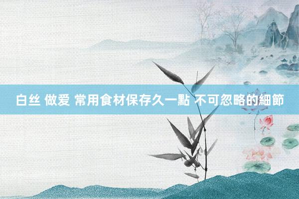 白丝 做爱 常用食材保存久一點 不可忽略的細節