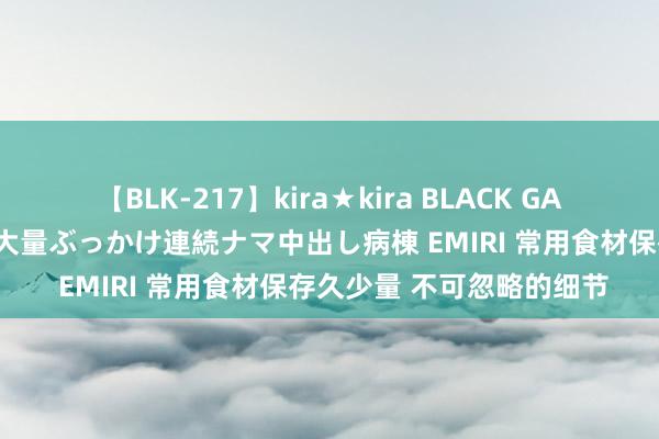 【BLK-217】kira★kira BLACK GAL黒ギャルご奉仕ナース 大量ぶっかけ連続ナマ中出し病棟 EMIRI 常用食材保存久少量 不可忽略的细节