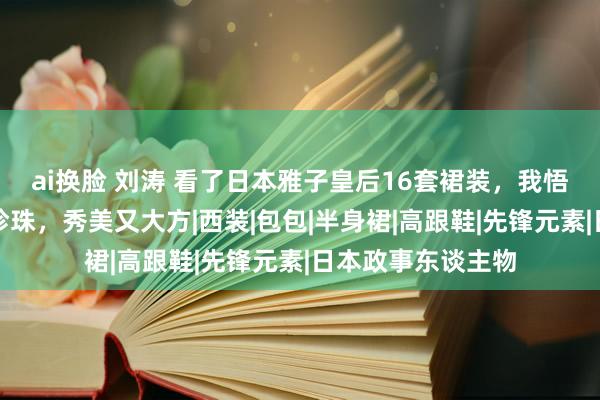 ai换脸 刘涛 看了日本雅子皇后16套裙装，我悟了：裙过膝，搭珍珠，秀美又大方|西装|包包|半身裙|高跟鞋|先锋元素|日本政事东谈主物