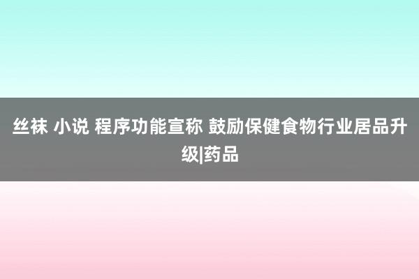 丝袜 小说 程序功能宣称 鼓励保健食物行业居品升级|药品