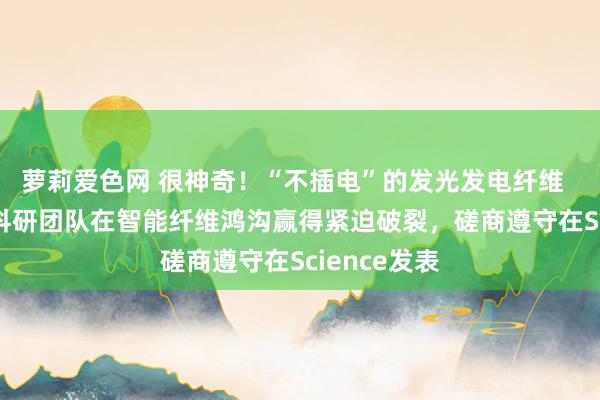 萝莉爱色网 很神奇！“不插电”的发光发电纤维    东华大学科研团队在智能纤维鸿沟赢得紧迫破裂，磋商遵守在Science发表