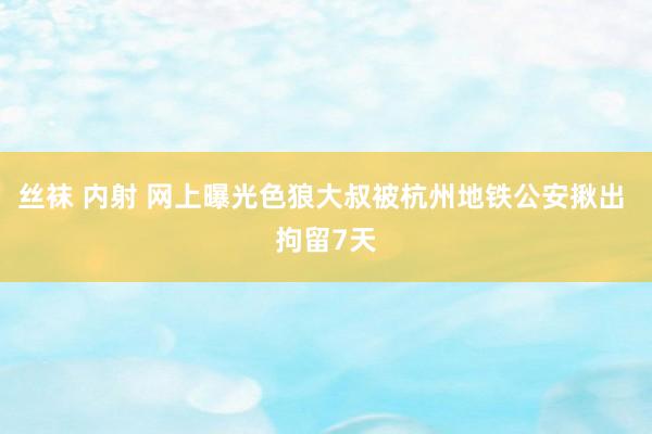 丝袜 内射 网上曝光色狼大叔被杭州地铁公安揪出 拘留7天