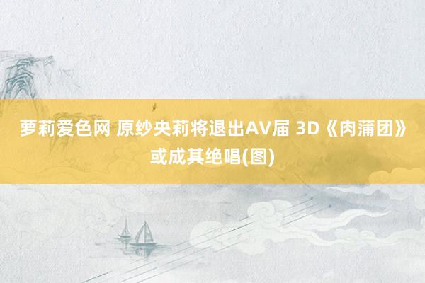 萝莉爱色网 原纱央莉将退出AV届 3D《肉蒲团》或成其绝唱(图)