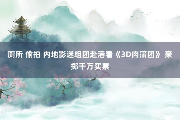 厕所 偷拍 内地影迷组团赴港看《3D肉蒲团》 豪掷千万买票