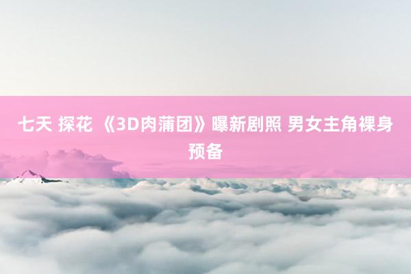 七天 探花 《3D肉蒲团》曝新剧照 男女主角裸身预备