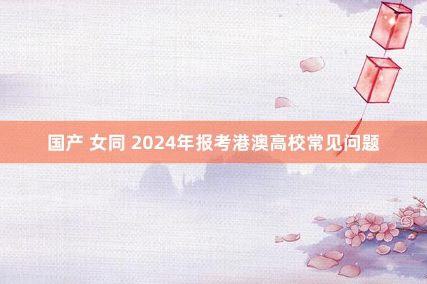 国产 女同 2024年报考港澳高校常见问题