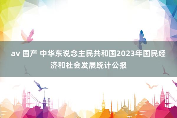 av 国产 中华东说念主民共和国2023年国民经济和社会发展统计公报