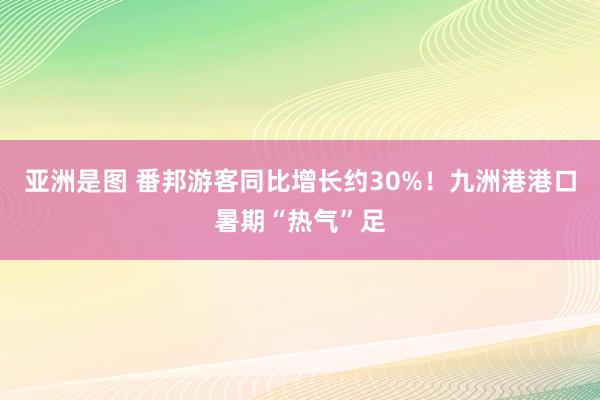 亚洲是图 番邦游客同比增长约30%！九洲港港口暑期“热气”足