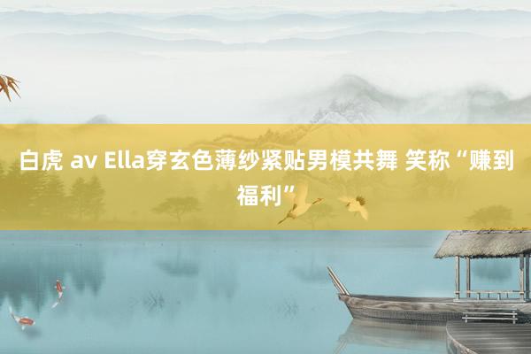 白虎 av Ella穿玄色薄纱紧贴男模共舞 笑称“赚到福利”