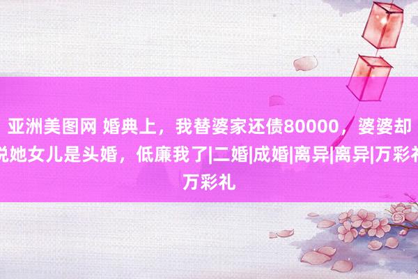 亚洲美图网 婚典上，我替婆家还债80000，婆婆却说她女儿是头婚，低廉我了|二婚|成婚|离异|离异|万彩礼