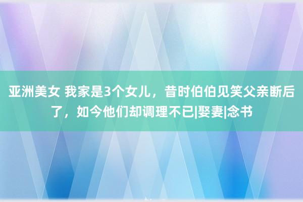 亚洲美女 我家是3个女儿，昔时伯伯见笑父亲断后了，如今他们却调理不已|娶妻|念书