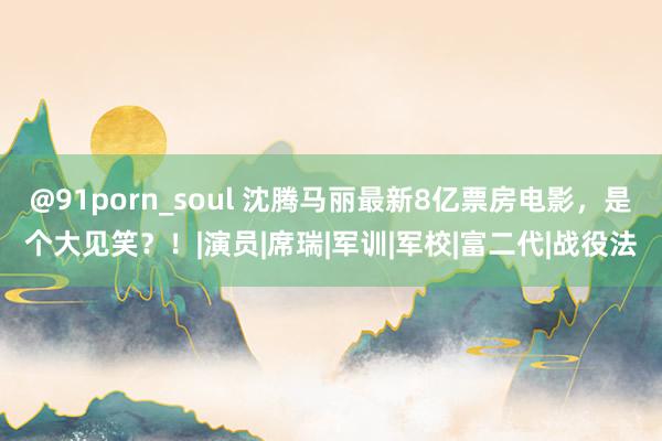 @91porn_soul 沈腾马丽最新8亿票房电影，是个大见笑？！|演员|席瑞|军训|军校|富二代|战役法