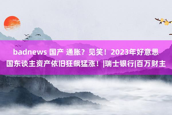 badnews 国产 通胀？见笑！2023年好意思国东谈主资产依旧狂飙猛涨！|瑞士银行|百万财主