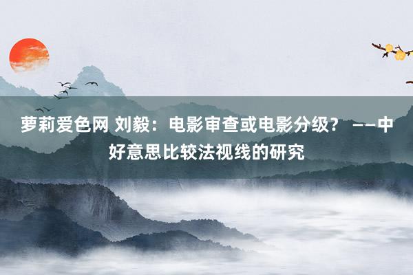 萝莉爱色网 刘毅：电影审查或电影分级？ ——中好意思比较法视线的研究