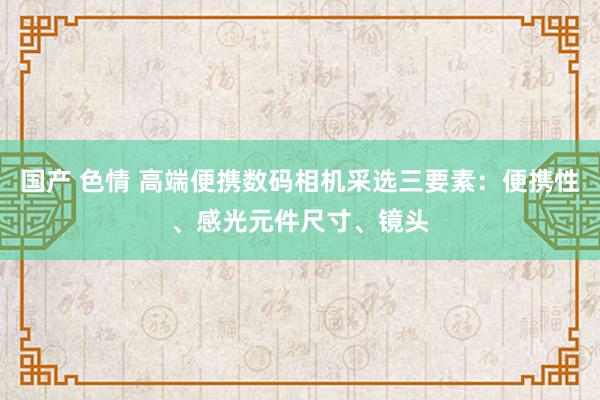 国产 色情 高端便携数码相机采选三要素：便携性、感光元件尺寸、镜头