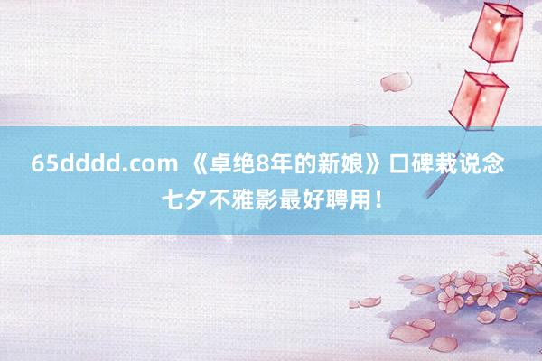 65dddd.com 《卓绝8年的新娘》口碑栽说念 七夕不雅影最好聘用！