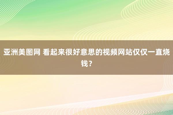 亚洲美图网 看起来很好意思的视频网站仅仅一直烧钱？