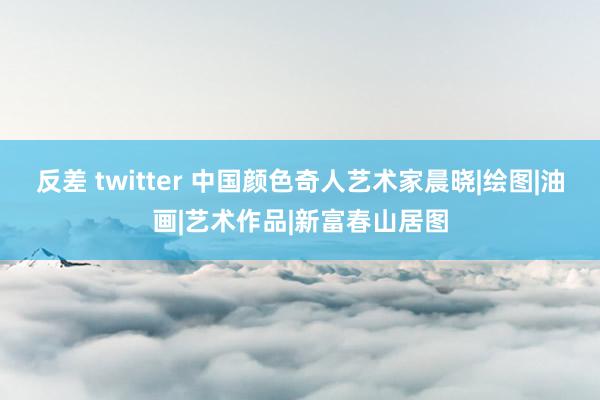 反差 twitter 中国颜色奇人艺术家晨晓|绘图|油画|艺术作品|新富春山居图