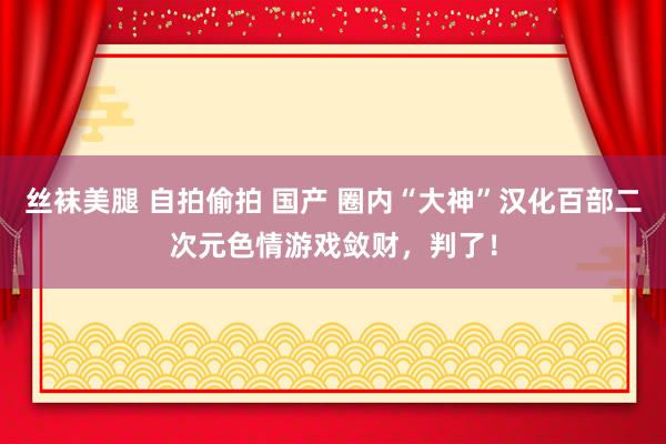 丝袜美腿 自拍偷拍 国产 圈内“大神”汉化百部二次元色情游戏敛财，判了！