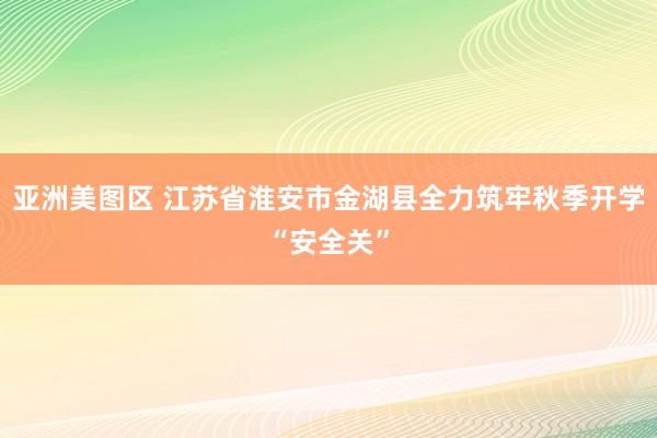 亚洲美图区 江苏省淮安市金湖县全力筑牢秋季开学“安全关”