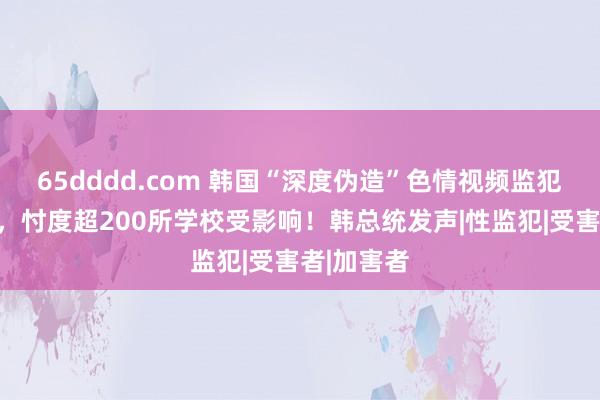 65dddd.com 韩国“深度伪造”色情视频监犯案件频发，忖度超200所学校受影响！韩总统发声|性监犯|受害者|加害者