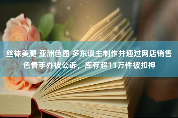 丝袜美腿 亚洲色图 多东谈主制作并通过网店销售色情手办被公诉，库存超11万件被扣押