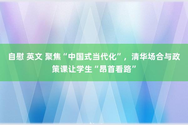 自慰 英文 聚焦“中国式当代化”，清华场合与政策课让学生“昂首看路”