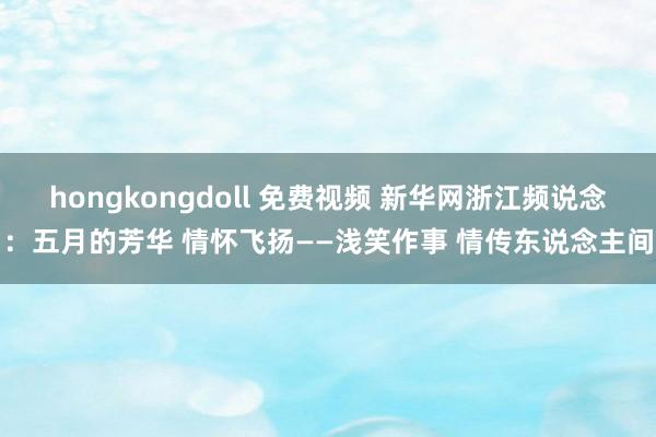 hongkongdoll 免费视频 新华网浙江频说念：五月的芳华 情怀飞扬——浅笑作事 情传东说念主间