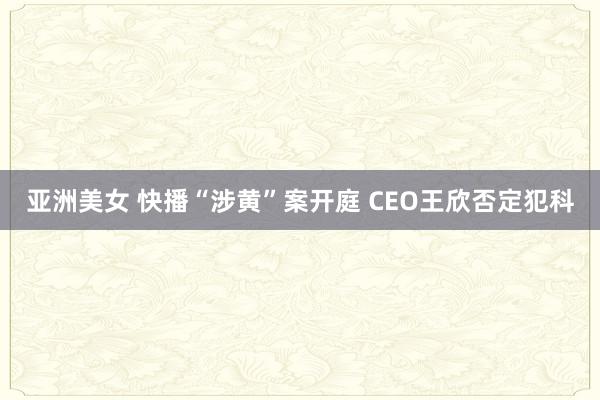 亚洲美女 快播“涉黄”案开庭 CEO王欣否定犯科