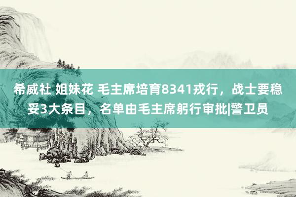 希威社 姐妹花 毛主席培育8341戎行，战士要稳妥3大条目，名单由毛主席躬行审批|警卫员