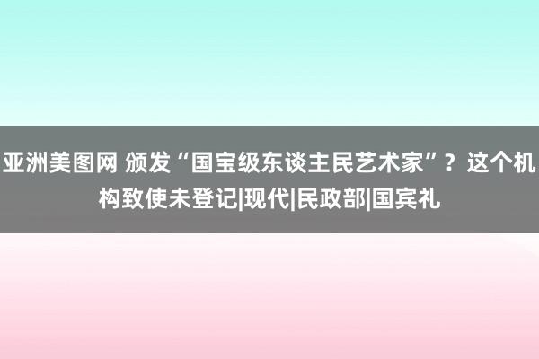 亚洲美图网 颁发“国宝级东谈主民艺术家”？这个机构致使未登记|现代|民政部|国宾礼