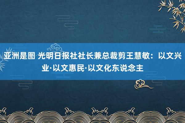 亚洲是图 光明日报社社长兼总裁剪王慧敏：以文兴业·以文惠民·以文化东说念主