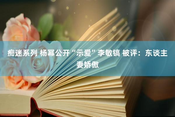 痴迷系列 杨幂公开“示爱”李敏镐 被评：东谈主妻娇傲