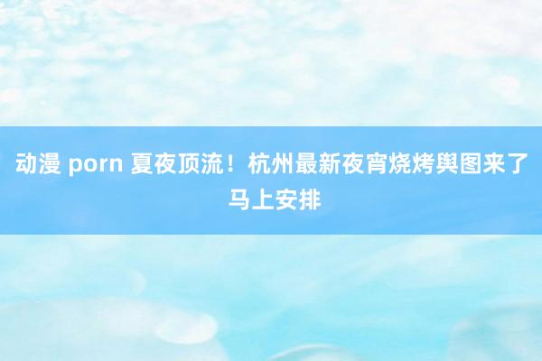 动漫 porn 夏夜顶流！杭州最新夜宵烧烤舆图来了 马上安排