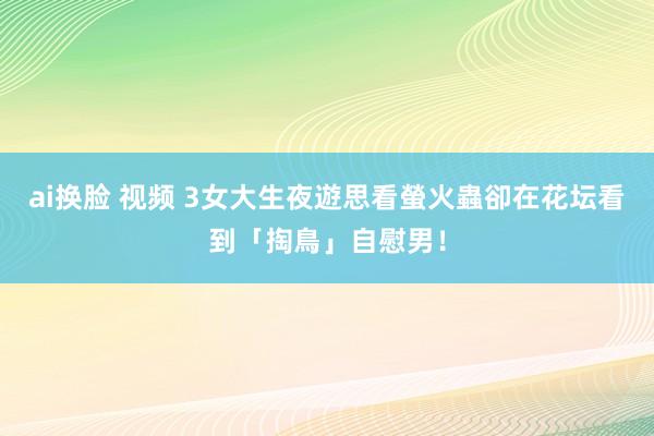 ai换脸 视频 3女大生夜遊思看螢火蟲　卻在花坛看到「掏鳥」自慰男！