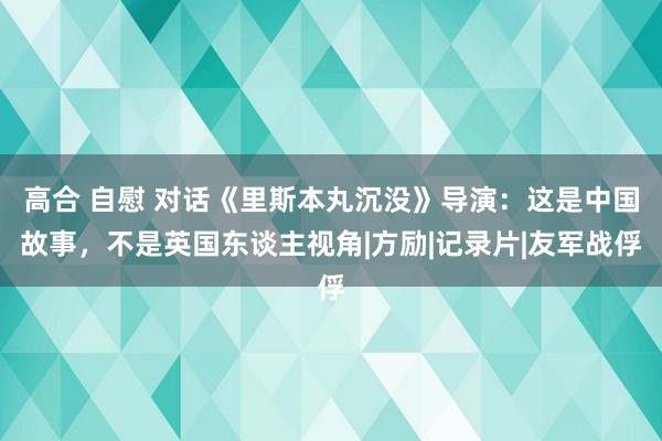 高合 自慰 对话《里斯本丸沉没》导演：这是中国故事，不是英国东谈主视角|方励|记录片|友军战俘