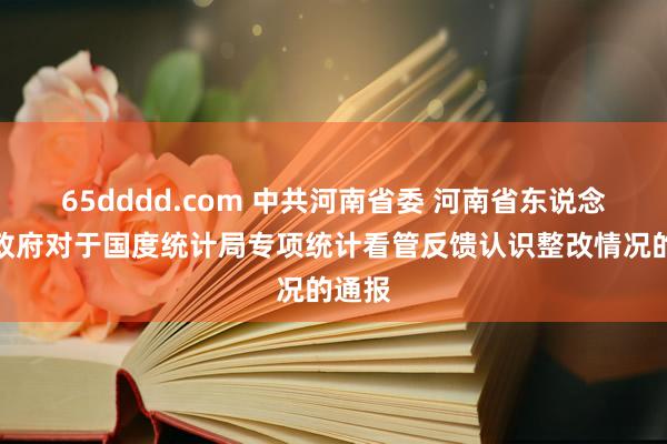 65dddd.com 中共河南省委 河南省东说念主民政府对于国度统计局专项统计看管反馈认识整改情况的通报