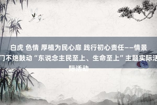 白虎 色情 厚植为民心扉 践行初心责任——情景部门不绝鼓动“东说念主民至上、生命至上”主题实际活动