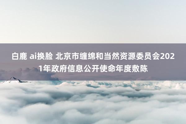 白鹿 ai换脸 北京市缠绵和当然资源委员会2021年政府信息公开使命年度敷陈